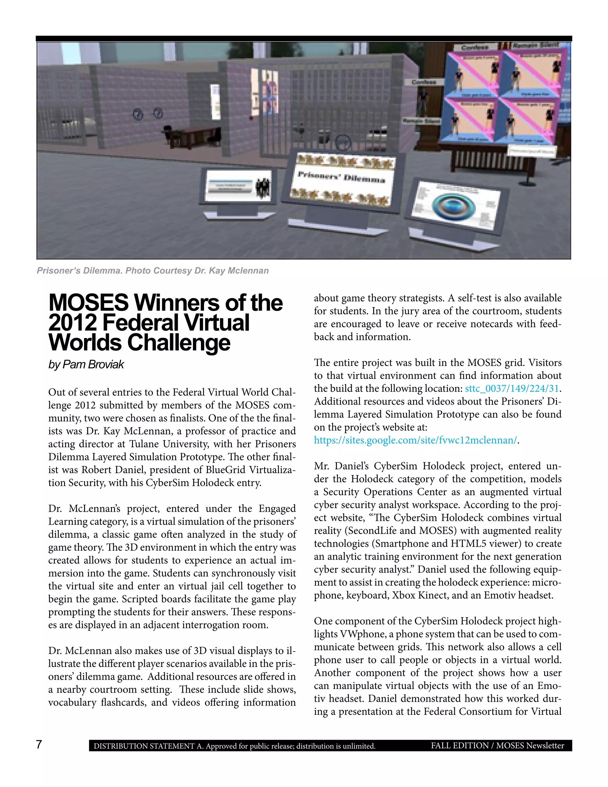 7 FALL EDITION / MOSES NewsletterDISTRIBUTION STATEMENT A. Approved for public release; distribution is unlimited.
MOSES Winners of the
2012 Federal Virtual
Worlds Challenge
by Pam Broviak
Out of several entries to the Federal Virtual World Chal-
lenge 2012 submitted by members of the MOSES com-
munity, two were chosen as finalists. One of the the final-
ists was Dr. Kay McLennan, a professor of practice and
acting director at Tulane University, with her Prisoners
Dilemma Layered Simulation Prototype. The other final-
ist was Robert Daniel, president of BlueGrid Virtualiza-
tion Security, with his CyberSim Holodeck entry.
Dr. McLennan’s project, entered under the Engaged
Learning category, is a virtual simulation of the prisoners’
dilemma, a classic game often analyzed in the study of
game theory. The 3D environment in which the entry was
created allows for students to experience an actual im-
mersion into the game. Students can synchronously visit
the virtual site and enter an virtual jail cell together to
begin the game. Scripted boards facilitate the game play
prompting the students for their answers. These respons-
es are displayed in an adjacent interrogation room.
Dr. McLennan also makes use of 3D visual displays to il-
lustrate the different player scenarios available in the pris-
oners’ dilemma game. Additional resources are offered in
a nearby courtroom setting. These include slide shows,
vocabulary flashcards, and videos offering information
about game theory strategists. A self-test is also available
for students. In the jury area of the courtroom, students
are encouraged to leave or receive notecards with feed-
back and information.
The entire project was built in the MOSES grid. Visitors
to that virtual environment can find information about
the build at the following location: sttc_0037/149/224/31.
Additional resources and videos about the Prisoners’ Di-
lemma Layered Simulation Prototype can also be found
on the project’s website at:
https://sites.google.com/site/fvwc12mclennan/.
Mr. Daniel’s CyberSim Holodeck project, entered un-
der the Holodeck category of the competition, models
a Security Operations Center as an augmented virtual
cyber security analyst workspace. According to the proj-
ect website, “The CyberSim Holodeck combines virtual
reality (SecondLife and MOSES) with augmented reality
technologies (Smartphone and HTML5 viewer) to create
an analytic training environment for the next generation
cyber security analyst.” Daniel used the following equip-
ment to assist in creating the holodeck experience: micro-
phone, keyboard, Xbox Kinect, and an Emotiv headset.
One component of the CyberSim Holodeck project high-
lights VWphone, a phone system that can be used to com-
municate between grids. This network also allows a cell
phone user to call people or objects in a virtual world.
Another component of the project shows how a user
can manipulate virtual objects with the use of an Emo-
tiv headset. Daniel demonstrated how this worked dur-
ing a presentation at the Federal Consortium for Virtual
Prisoner’s Dilemma. Photo Courtesy Dr. Kay Mclennan
 