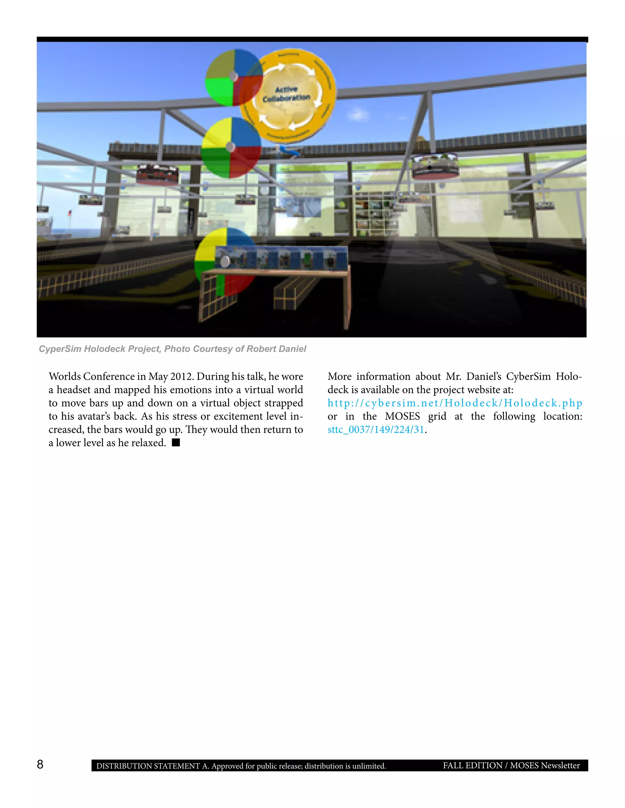 8 FALL EDITION / MOSES NewsletterDISTRIBUTION STATEMENT A. Approved for public release; distribution is unlimited.
Worlds Conference in May 2012. During his talk, he wore
a headset and mapped his emotions into a virtual world
to move bars up and down on a virtual object strapped
to his avatar’s back. As his stress or excitement level in-
creased, the bars would go up. They would then return to
a lower level as he relaxed.
CyperSim Holodeck Project, Photo Courtesy of Robert Daniel
More information about Mr. Daniel’s CyberSim Holo-
deck is available on the project website at:
http://cybersim.net/Holodeck/Holodeck.php
or in the MOSES grid at the following location:
sttc_0037/149/224/31.
 