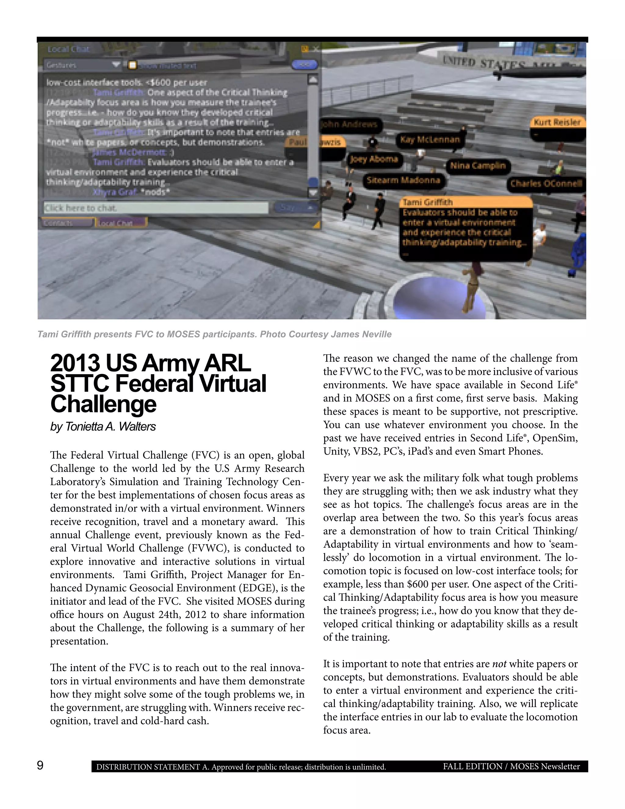 9 FALL EDITION / MOSES NewsletterDISTRIBUTION STATEMENT A. Approved for public release; distribution is unlimited.
2013 USArmyARL
STTC Federal Virtual
Challenge
by ToniettaA. Walters
The Federal Virtual Challenge (FVC) is an open, global
Challenge to the world led by the U.S Army Research
Laboratory’s Simulation and Training Technology Cen-
ter for the best implementations of chosen focus areas as
demonstrated in/or with a virtual environment. Winners
receive recognition, travel and a monetary award. This
annual Challenge event, previously known as the Fed-
eral Virtual World Challenge (FVWC), is conducted to
explore innovative and interactive solutions in virtual
environments. Tami Griffith, Project Manager for En-
hanced Dynamic Geosocial Environment (EDGE), is the
initiator and lead of the FVC. She visited MOSES during
office hours on August 24th, 2012 to share information
about the Challenge, the following is a summary of her
presentation.
The intent of the FVC is to reach out to the real innova-
tors in virtual environments and have them demonstrate
how they might solve some of the tough problems we, in
the government, are struggling with. Winners receive rec-
ognition, travel and cold-hard cash.
The reason we changed the name of the challenge from
the FVWC to the FVC, was to be more inclusive of various
environments. We have space available in Second Life®
and in MOSES on a first come, first serve basis. Making
these spaces is meant to be supportive, not prescriptive.
You can use whatever environment you choose. In the
past we have received entries in Second Life®, OpenSim,
Unity, VBS2, PC’s, iPad’s and even Smart Phones.
Every year we ask the military folk what tough problems
they are struggling with; then we ask industry what they
see as hot topics. The challenge’s focus areas are in the
overlap area between the two. So this year’s focus areas
are a demonstration of how to train Critical Thinking/
Adaptability in virtual environments and how to ‘seam-
lessly’ do locomotion in a virtual environment. The lo-
comotion topic is focused on low-cost interface tools; for
example, less than $600 per user. One aspect of the Criti-
cal Thinking/Adaptability focus area is how you measure
the trainee’s progress; i.e., how do you know that they de-
veloped critical thinking or adaptability skills as a result
of the training.
It is important to note that entries are not white papers or
concepts, but demonstrations. Evaluators should be able
to enter a virtual environment and experience the criti-
cal thinking/adaptability training. Also, we will replicate
the interface entries in our lab to evaluate the locomotion
focus area.
Tami Griffith presents FVC to MOSES participants. Photo Courtesy James Neville
 
