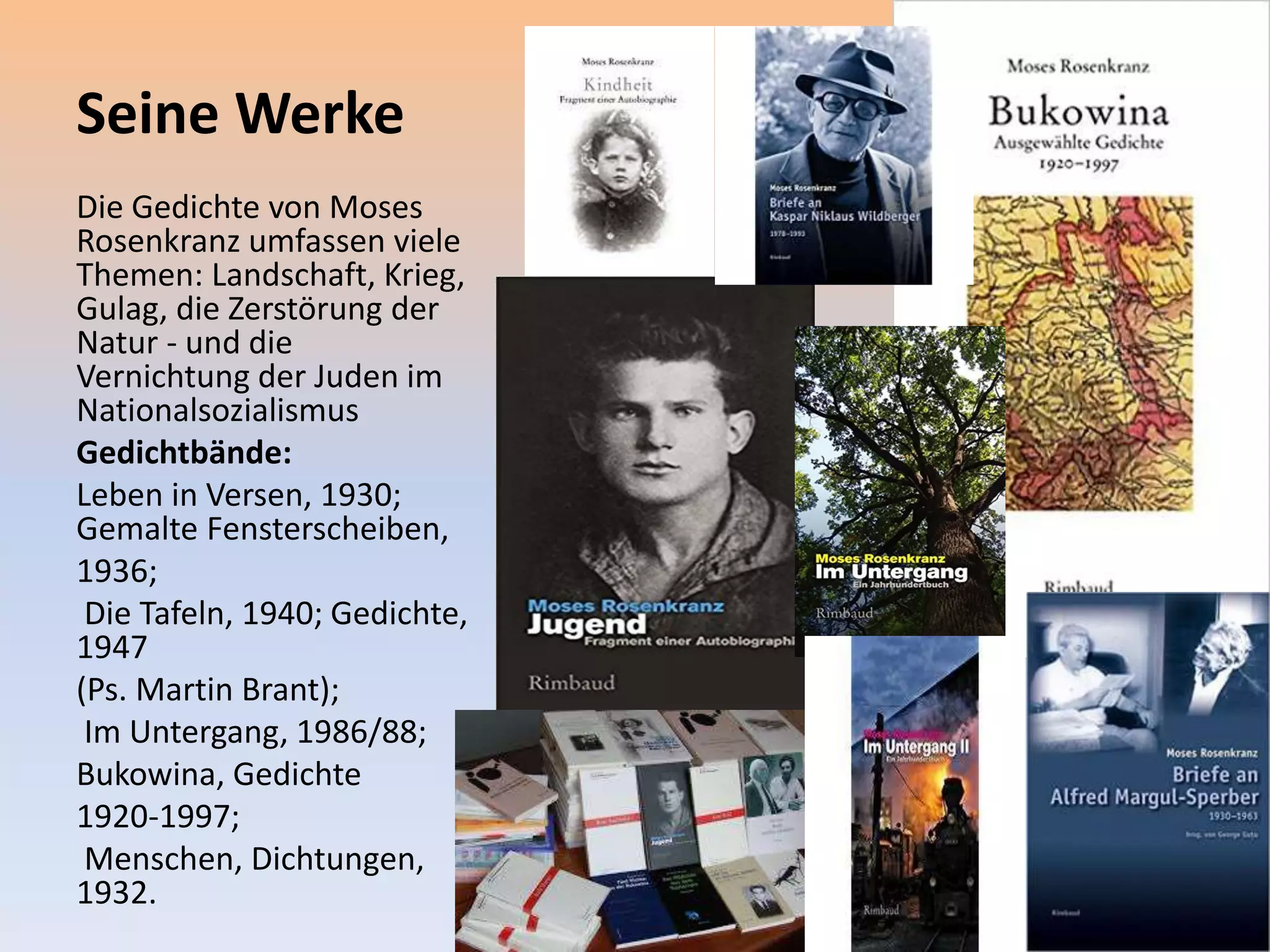Seine Werke
Die Gedichte von Moses
Rosenkranz umfassen viele
Themen: Landschaft, Krieg,
Gulag, die Zerstörung der
Natur - und die
Vernichtung der Juden im
Nationalsozialismus
Gedichtbände:
Leben in Versen, 1930;
Gemalte Fensterscheiben,
1936;
Die Tafeln, 1940; Gedichte,
1947
(Ps. Martin Brant);
Im Untergang, 1986/88;
Bukowina, Gedichte
1920-1997;
Menschen, Dichtungen,
1932.
 