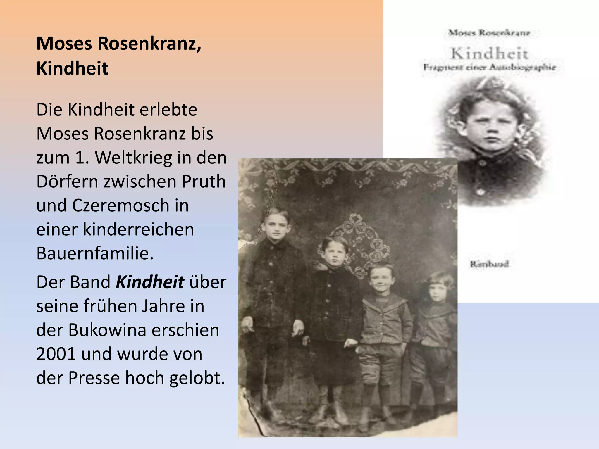 Moses Rosenkranz,
Kindheit
Die Kindheit erlebte
Moses Rosenkranz bis
zum 1. Weltkrieg in den
Dörfern zwischen Pruth
und Czeremosch in
einer kinderreichen
Bauernfamilie.
Der Band Kindheit über
seine frühen Jahre in
der Bukowina erschien
2001 und wurde von
der Presse hoch gelobt.
 