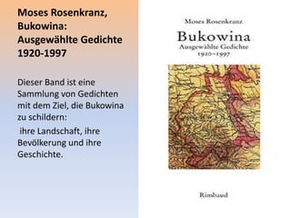 Moses Rosenkranz,
Bukowina:
Ausgewählte Gedichte
1920-1997
Dieser Band ist eine
Sammlung von Gedichten
mit dem Ziel, die Bukowina
zu schildern:
ihre Landschaft, ihre
Bevölkerung und ihre
Geschichte.
 