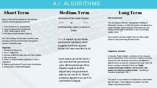 A.I. ALGORITHMS
of all pending cases in courts in
India.
Govenment the major litigator
46% 70%to
95% of appeals by the Kerala
government had failed, which
suggests that those appeals
should not have been filed at all.
Such cases can be the first A.I.
use case that the government
uses. Before planning to file a
litigation against another
department, the government
agency can use an A.I. based
predictive algorithm to see if it's
worthwhile to litigate.
Short Term Medium Term Long Term
Risk Assessment
The Correctional Offender Management Profiling for
Alternative Sanctions (COMPAS) system, developed by a
private Michigan-based company called Equivant and
widely used to weigh a defendant’s risk of committing
another crime.
Such systems can give insights that can help a judge
arrive at a bail processing decision faster.
Judgement Assistant
In Canada, Randy Goebel, a professor in the computer
science department of the University of Alberta working in
conjunction with Japanese researchers, developed an
algorithm that can pass the Japanese bar exam. Now, the
team is working to develop AI that can "weigh
contradicting legal evidence, rule on cases, and
predict the outcomes of future trials," according to
Canadian broadcaster CBC.
The goal is to use machines to help humans make better
legal decisions. These judgment assistants can help
Judges make decisions faster.
Setup a Centre of Excellence for the Judiciary
which is multi disciplinary involving
1. Tech (Academics & Practitioners)
2. Legal (Academics & Practitioners)
3. Think Tanks (Legal & Tech)
4. NIC (Nodal Implementation Agency)
This CoE will report to the union minister, state
ministers and the e-committee of the supreme
court on a quarterly basis
Objectives:
1. Research on Bias in A.I.
2. Set A.I. Objectives
3. Develop and Extract data sets and Train models
4. Pilot and Iterate
5. Chart out implementation roadmap for the A.I.
algorithms
6. Digitise and Sanitise IPC and Indian Constitution
in a format that is Machine Readable.
20
21
 