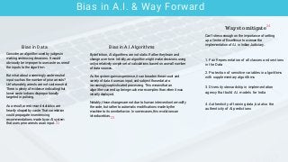 Bias in A.I. & Way Forward
Can't stress enough on the importance of setting
up a Centre of Excellence to oversee the
implementation of A.I. in Indian Judiciary.
Consider an algorithm used by judges in
making sentencing decisions. It would
obviously be improper to use caste as one of
the inputs to the algorithm.
But what about a seemingly caste-neutral
input such as the number of prior arrests?
Unfortunately, arrests are not caste neutral:
There is plenty of evidence indicating that
lower caste Indians disproportionally
targeted in policing.
As a result, arrest record statistics are
heavily shaped by caste. That correlation
could propagate in sentencing
recommendations made by an AI system
that uses prior arrests as an input.
By definition, AI algorithms are not static. Rather they learn and
change over time. Initially, an algorithm might make decisions using
only a relatively simple set of calculations based on a small number
of data sources.
As the system gains experience, it can broaden the amount and
variety of data it uses as input, and subject those data to
increasingly sophisticated processing. This means that an
algorithm can end up being much more complex than when it was
initially deployed.
Notably, these changes are not due to human intervention to modify
the code, but rather to automatic modifications made by the
machine to its own behavior. In some cases, this evolution can
introduce bias.
Bias in Data Bias in A.I.Algorithms
Ways to mitigate
1. Fair Representation of all classes and sections
in the Data
2. Protection of sensitive variables in algorithms
with supplementary algorithms
3. Diversity stewardship in implementation
agency that build A.I. models for India
4. Authenticity of training data, but also the
authenticity of AI predictions
23
22
24
 
