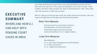 EXECUTIVE
SUMMARY
WHERE AND HOW A.I.
CAN HELP WITH
PENDING COURT
CASES IN INDIA
As of April 2018, there are over three crore cases pending across the courts in
India and more than 23% of the cases are pending for more than 10 years. These
numbers tarnishes India's image in the Ease of Doing Business" index. India ranks
164/ 189 countries in enforcing contracts.
With A.I. taking over the business world, this study assesses the impact, risks and
ways to mitigate the technological and institutional potholes.
Short Term Meaures
Long Term Measures
Case level and Court level Data collection
Standardisation and Data Sanitization
Distributed Ledger based Data Storage
Centre of Excellence for A.I. Implementation
Bias Mitigation
A.I. in Court Room Management and Scheduling
A.I. in Risk Assessment
A.I. in Judgement Assessment
 