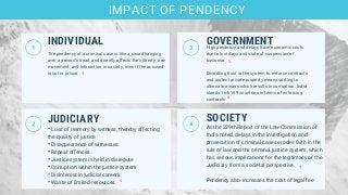 INDIVIDUAL
JUDICIARY
* Loss of memory by witness, thereby affecting
the quality of justice
* Disappearance of witnesses
* Repeat offences
* Justice system is held in disrepute
* Corruption within the justice system
* Disinterest in judicial careers
* Waste of limited resources
GOVERNMENTHigh pendency and delays have economic costs
due to lost days and state of suspension of
business.
Dwindling trust in the system to enforce contracts
and protect private property means sorting to
alternate means which results in corruption. India
stands 164/189 countries in terms of enforcing
contracts
SOCIETY
As the 239th Report of the Law Commission of
India noted, delays in the investigation and
prosecution of criminal cases erodes faith in the
rule of law and the criminal justice system, which
has serious implications for the legitimacy of the
Judiciary from a societal perspective.
Pendency also increases the cost of legal fee
IMPACT OF PENDENCY
4
5
6
The pendency of a criminal case is like a sword hanging
over a person’s head, and directly affects their liberty, free
movement, and interaction in society, even if the accused
is not in prison.
8
7
 