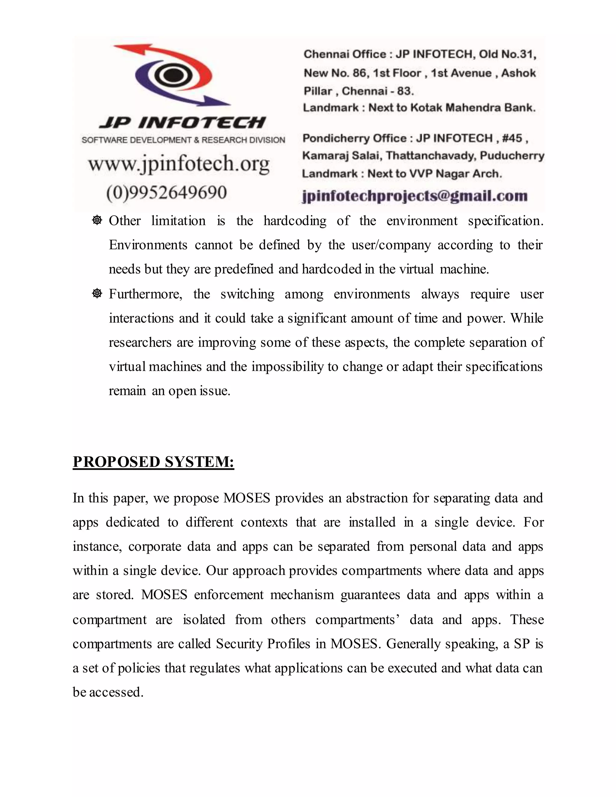  Other limitation is the hardcoding of the environment specification. 
Environments cannot be defined by the user/company according to their 
needs but they are predefined and hardcoded in the virtual machine. 
 Furthermore, the switching among environments always require user 
interactions and it could take a significant amount of time and power. While 
researchers are improving some of these aspects, the complete separation of 
virtual machines and the impossibility to change or adapt their specifications 
remain an open issue. 
PROPOSED SYSTEM: 
In this paper, we propose MOSES provides an abstraction for separating data and 
apps dedicated to different contexts that are installed in a single device. For 
instance, corporate data and apps can be separated from personal data and apps 
within a single device. Our approach provides compartments where data and apps 
are stored. MOSES enforcement mechanism guarantees data and apps within a 
compartment are isolated from others compartments’ data and apps. These 
compartments are called Security Profiles in MOSES. Generally speaking, a SP is 
a set of policies that regulates what applications can be executed and what data can 
be accessed. 
 