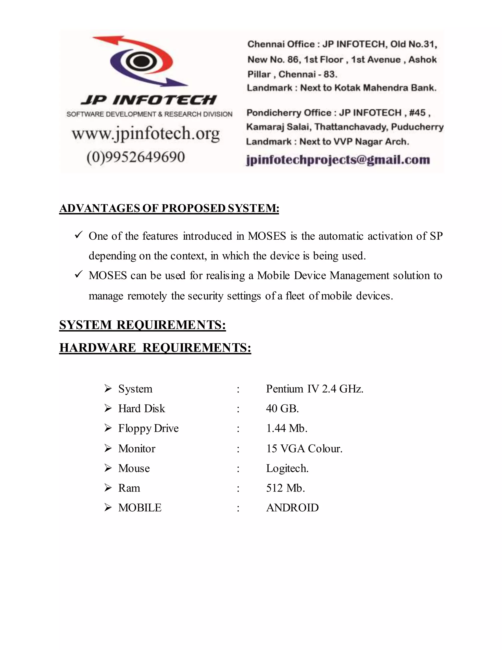 ADVANTAGES OF PROPOSED SYSTEM: 
 One of the features introduced in MOSES is the automatic activation of SP 
depending on the context, in which the device is being used. 
 MOSES can be used for realising a Mobile Device Management solution to 
manage remotely the security settings of a fleet of mobile devices. 
SYSTEM REQUIREMENTS: 
HARDWARE REQUIREMENTS: 
 System : Pentium IV 2.4 GHz. 
 Hard Disk : 40 GB. 
 Floppy Drive : 1.44 Mb. 
 Monitor : 15 VGA Colour. 
 Mouse : Logitech. 
 Ram : 512 Mb. 
 MOBILE : ANDROID 
 