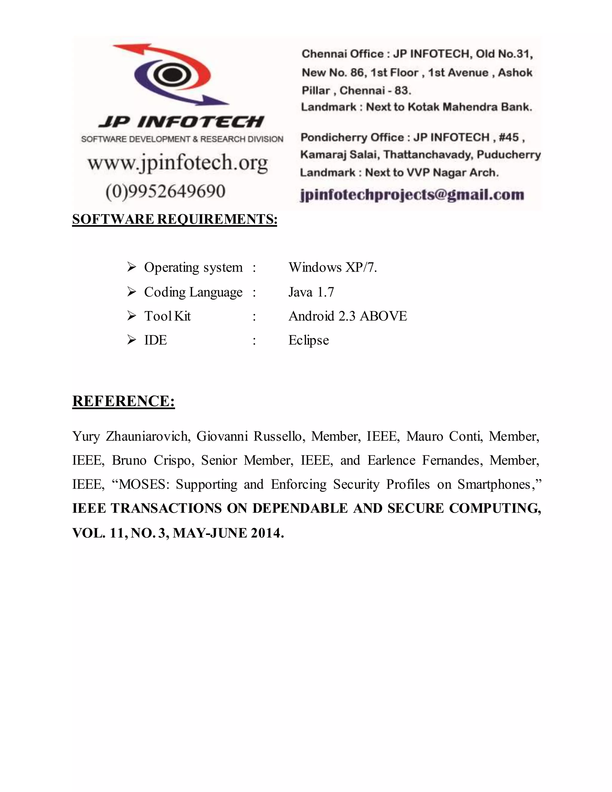 SOFTWARE REQUIREMENTS: 
 Operating system : Windows XP/7. 
 Coding Language : Java 1.7 
 Tool Kit : Android 2.3 ABOVE 
 IDE : Eclipse 
REFERENCE: 
Yury Zhauniarovich, Giovanni Russello, Member, IEEE, Mauro Conti, Member, 
IEEE, Bruno Crispo, Senior Member, IEEE, and Earlence Fernandes, Member, 
IEEE, “MOSES: Supporting and Enforcing Security Profiles on Smartphones,” 
IEEE TRANSACTIONS ON DEPENDABLE AND SECURE COMPUTING, 
VOL. 11, NO. 3, MAY-JUNE 2014. 
