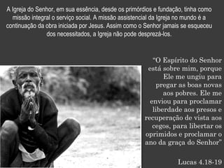 A Igreja do Senhor, em sua essência, desde os primórdios e fundação, tinha como
  missão integral o serviço social. A missão assistencial da Igreja no mundo é a
continuação da obra iniciada por Jesus. Assim como o Senhor jamais se esqueceu
               dos necessitados, a Igreja não pode desprezá-los.


                                                        “O Espírito do Senhor
                                                      está sobre mim, porque
                                                            Ele me ungiu para
                                                          pregar as boas novas
                                                            aos pobres. Ele me
                                                       enviou para proclamar
                                                        liberdade aos presos e
                                                     recuperação de vista aos
                                                        cegos, para libertar os
                                                     oprimidos e proclamar o
                                                     ano da graça do Senhor”

                                                                  Lucas 4.18-19
 