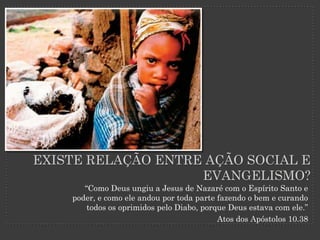 EXISTE RELAÇÃO ENTRE AÇÃO SOCIAL E
                    EVANGELISMO?
       “Como Deus ungiu a Jesus de Nazaré com o Espírito Santo e
    poder, e como ele andou por toda parte fazendo o bem e curando
        todos os oprimidos pelo Diabo, porque Deus estava com ele.”
                                           Atos dos Apóstolos 10.38
 