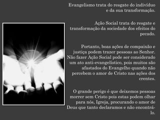 Evangelismo trata do resgate do indivíduo
                 e da sua transformação.

            Ação Social trata do resgate e
 transformação da sociedade dos efeitos do
                                   pecado.

       Portanto, boas ações de compaixão e
   justiça podem trazer pessoas ao Senhor.
Não fazer Ação Social pode ser considerado
 um ato anti-evangelístico, pois muitos são
       afastados do Evangelho quando não
  percebem o amor de Cristo nas ações dos
                                   crentes.

  O grande perigo é que deixemos pessoas
 morrer sem Cristo pois estas podem olhar
   para nós, Igreja, procurando o amor de
Deus que tanto declaramos e não encontrá-
                                       lo.
 