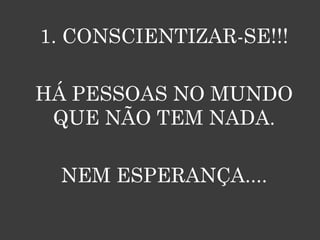 1. CONSCIENTIZAR-SE!!!

HÁ PESSOAS NO MUNDO
 QUE NÃO TEM NADA.

 NEM ESPERANÇA....
 