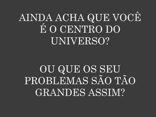 AINDA ACHA QUE VOCÊ
   É O CENTRO DO
     UNIVERSO?

   OU QUE OS SEU
PROBLEMAS SÃO TÃO
  GRANDES ASSIM?
 