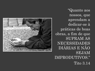 “Quanto aos
         nossos, que
        aprendam a
        dedicar-se à
    práticas de boas
 obras, a fim de que
       SUPRAM AS
  NECESSIDADES
  DIÁRIAS E NÃO
             SEJAM
IMPRODUTIVOS.”
            Tito 3.14
 