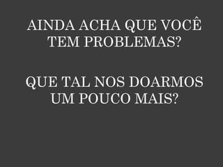 AINDA ACHA QUE VOCÊ
  TEM PROBLEMAS?

QUE TAL NOS DOARMOS
  UM POUCO MAIS?
 