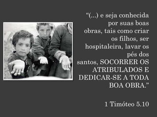 “(...) e seja conhecida
             por suas boas
  obras, tais como criar
              os filhos, ser
  hospitaleira, lavar os
                    pés dos
santos, SOCORRER OS
      ATRIBULADOS E
 DEDICAR-SE A TODA
             BOA OBRA.”

          1 Timóteo 5.10
 