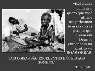 “Fiel é esta
                                    palavra e
                              quero que você
                                       afirme
                              categoricamen
                              te essas coisas
                                 para os que
                                   creem em
                                     Deus se
                               empenhem na
                                   prática de
                              BOAS OBRAS.
TAIS COISAS SÃO EXCELENTES E ÚTEIS AOS
               HOMENS.”
                                 Tito 3.7-8
 
