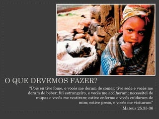 O QUE DEVEMOS FAZER?
      “Pois eu tive fome, e vocês me deram de comer; tive sede e vocês me
     deram de beber; fui estrangeiro, e vocês me acolheram; necessitei de
         roupas e vocês me vestiram; estive enfermo e vocês cuidaram de
                                  mim; estive preso, e vocês me visitaram”
                                                          Mateus 25.35-36
 