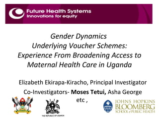Gender Dynamics
Underlying Voucher Schemes:
Experience From Broadening Access to
Maternal Health Care in Uganda
Elizabeth Ekirapa-Kiracho, Principal Investigator
Co-Investigators- Moses Tetui, Asha George
etc ,
 