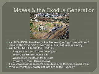 Moses & the Exodus Generation ca. 1700-1300 - Israelites (a.k.a. Hebrews) in Egypt (since time of Joseph, the &quot;dreamer&quot;);  welcome at first, but later in slavery ca. 1250 - MOSES and the Exodus –  Plagues; Passover; Exodus from Egypt;  Torah/Covenant on Mount Sinai;  Wandering in the Desert for 40 years  (books of Exodus - Deuteronomy) Have Jews learned more from troubled eras than from good eras?  What elements of Jewish faith are tied to the Exodus? 