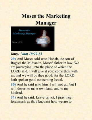 Moses the Marketing
Manager
Intro: Num 10:29-33
29) And Moses said unto Hobab, the son of
Raguel the Midianite, Moses' father in law, We
are journeying unto the place of which the
LORD said, I will give it you: come thou with
us, and we will do thee good: for the LORD
hath spoken good concerning Israel.
30) And he said unto him, I will not go; but I
will depart to mine own land, and to my
kindred.
31) And he said, Leave us not, I pray thee;
forasmuch as thou knowest how we are to
 