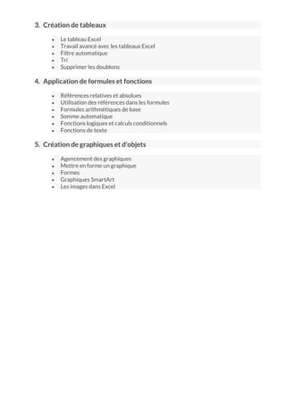 3. Création de tableaux
 Le tableau Excel
 Travail avancé avec les tableaux Excel
 Filtre automatique
 Tri
 Supprimer les doublons
4. Application de formules et fonctions
 Références relatives et absolues
 Utilisation des références dans les formules
 Formules arithmétiques de base
 Somme automatique
 Fonctions logiques et calculs conditionnels
 Fonctions de texte
5. Création de graphiques et d'objets
 Agencement des graphiques
 Mettre en forme un graphique
 Formes
 Graphiques SmartArt
 Les images dans Excel
 