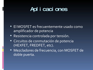 Aplicaciones El MOSFET es frecuentemente usado como amplificador de potencia Resistencia controlada por tensión. Circuitos de conmutación de potencia (HEXFET, FREDFET, etc). Mezcladores de frecuencia, con MOSFET de doble puerta.