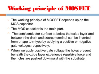 Working principle of MOSFET
 The working principle of MOSFET depends up on the
MOS capacitor.
 The MOS capacitor is the main part.
 The semiconductor surface at below the oxide layer and
between the drain and source terminal can be inverted
from p-type to n-type by applying a positive or negative
gate voltages respectively.
 When we apply positive gate voltage the holes present
beneath the oxide layer experience repulsive force and
the holes are pushed downward with the substrate
 