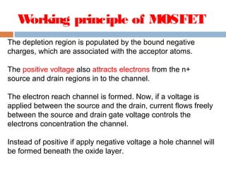 Working principle of MOSFET
The depletion region is populated by the bound negative
charges, which are associated with the acceptor atoms.
The positive voltage also attracts electrons from the n+
source and drain regions in to the channel.
The electron reach channel is formed. Now, if a voltage is
applied between the source and the drain, current flows freely
between the source and drain gate voltage controls the
electrons concentration the channel.
Instead of positive if apply negative voltage a hole channel will
be formed beneath the oxide layer.
 