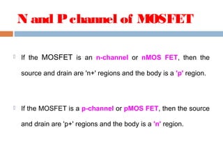 N and Pchannel of MOSFET
 If the MOSFET is an n-channel or nMOS FET, then the
source and drain are 'n+' regions and the body is a 'p' region.
 If the MOSFET is a p-channel or pMOS FET, then the source
and drain are 'p+' regions and the body is a 'n' region. 
 