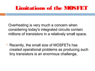 Limitations of the MOSFET
Overheating is very much a concern when
considering today's integrated circuits contain
millions of transistors in a relatively small space.
 Recently, the small size of MOSFETs has
created operational problems as producing such
tiny transistors is an enormous challenge,
 
