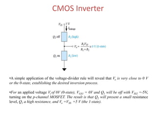 CMOS Inverter
•A simple application of the voltage-divider rule will reveal that Vo is very close to 0 V
or the 0-state, establishing the desired inversion process.
•For an applied voltage Vi of 0V (0-state), VGS1 = 0V and Q1 will be off with VSS2 =-5V,
turning on the p-channel MOSFET. The result is that Q2 will present a small resistance
level, Q1 a high resistance, and Vo =VSS =5 V (the 1-state).
 