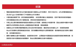 47
結論
• 電動車產業前景看好及5G天線的增設推升高壓MosFET的需求，而PC中的CPU、GPU供電相數增加以
及USB Type-C的使用推升了中低壓MosFET的需求
• 中壓低產品報價下降。8吋的產能逐漸釋放， 8吋的需求雖也小幅度增加，但供不應求的情況將趨緩。
未來高壓產品改採12吋大量製成後，更多的8吋產能將被空出。
• 市場上的主要供應商朝著利基型的高壓MosFET發展，逐漸退出中低壓市場。因此台灣與中國的中低壓
廠商可以利用管理以及成本上的優勢增加市場份額，提高銷售量。
• 高壓MosFET的需求隨著電動車以及5G的非常快速增加，雖說供給也快速的上升，但是因為高壓
MosFET的競爭主要是看產品的效能，因次總體的供需並非主要影響因素。歐美廠商在這方面有大量優
勢，且持續的增加投入。
• 國際大廠轉往生產中高壓產品，追逐更高毛利率，主要製造中低壓產品的台廠因而受惠於轉單效應，但
是受到大陸中低壓產品的殺價競爭，勢必也要逐漸轉往生產中高壓產品。
 
