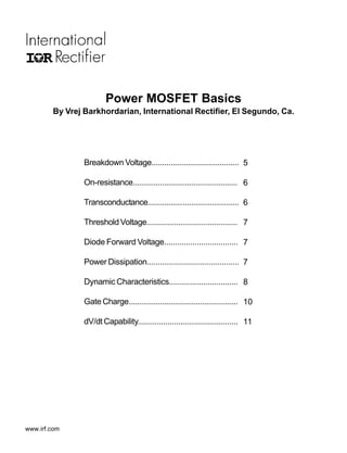 Power MOSFET Basics
        By Vrej Barkhordarian, International Rectifier, El Segundo, Ca.




                Breakdown Voltage......................................... 5

                On-resistance.................................................. 6

                Transconductance............................................ 6

                Threshold Voltage........................................... 7

                Diode Forward Voltage.................................. 7

                Power Dissipation........................................... 7

                Dynamic Characteristics................................ 8

                Gate Charge.................................................... 10

                dV/dt Capability............................................... 11




www.irf.com
 