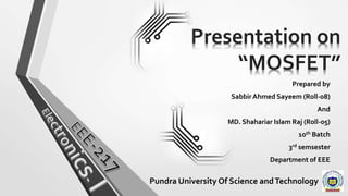 Presentation on
“MOSFET”
Prepared by
Sabbir Ahmed Sayeem (Roll-08)
And
MD. Shahariar Islam Raj (Roll-05)
10th Batch
3rd semsester
Department of EEE
Pundra University Of Science andTechnology
 