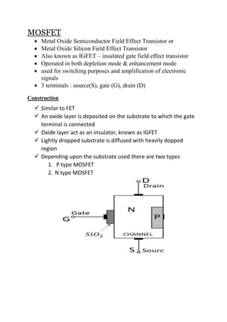 MOSFET
 Metal Oxide Semiconductor Field Effect Transistor or
 Metal Oxide Silicon Field Effect Transistor
 Also known as IGFET – insulated gate field effect transistor
 Operated in both depletion mode & enhancement mode
 used for switching purposes and amplification of electronic
signals
 3 terminals : source(S), gate (G), drain (D)
Construction
 Similar to FET
 An oxide layer is deposited on the substrate to which the gate
terminal is connected
 Oxide layer act as an insulator, known as IGFET
 Lightly dropped substrate is diffused with heavily dopped
region
 Depending upon the substrate used there are two types
1. P type MOSFET
2. N type MOSFET
 