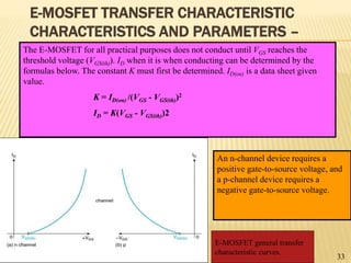 E-MOSFET TRANSFER CHARACTERISTIC
CHARACTERISTICS AND PARAMETERS –
The E-MOSFET for all practical purposes does not conduct until VGS reaches the
threshold voltage (VGS(th)). ID when it is when conducting can be determined by the
formulas below. The constant K must first be determined. ID(on) is a data sheet given
value.
K = ID(on) /(VGS - VGS(th))2
ID = K(VGS - VGS(th))2
An n-channel device requires a
positive gate-to-source voltage, and
a p-channel device requires a
negative gate-to-source voltage.
E-MOSFET general transfer
characteristic curves.
33
 