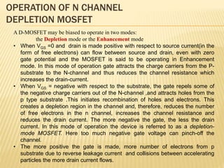 OPERATION OF N CHANNEL
DEPLETION MOSFET
A D-MOSFET may be biased to operate in two modes:
the Depletion mode or the Enhancement mode
• When VGS =0 and drain is made positive with respect to source current(in the
form of free electrons) can flow between source and drain, even with zero
gate potential and the MOSFET is said to be operating in Enhancement
mode. In this mode of operation gate attracts the charge carriers from the P-
substrate to the N-channel and thus reduces the channel resistance which
increases the drain-current.
• When VGS = negative with respect to the substrate, the gate repels some of
the negative charge carriers out of the N-channel ,and attracts holes from the
p type substrate .This initiates recombination of holes and electrons. This
creates a depletion region in the channel and, therefore, reduces the number
of free electrons in the n channel, increases the channel resistance and
reduces the drain current. The more negative the gate, the less the drain
current. In this mode of operation the device is referred to as a depletion-
mode MOSFET. Here too much negative gate voltage can pinch-off the
channel.
• The more positive the gate is made, more number of electrons from p
substrate due to reverse leakage current and collisions between accelerating
particles the more drain current flows.
 