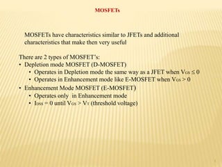 1
MOSFETs
MOSFETs have characteristics similar to JFETs and additional
characteristics that make then very useful
There are 2 types of MOSFET’s:
• Depletion mode MOSFET (D-MOSFET)
• Operates in Depletion mode the same way as a JFET when VGS  0
• Operates in Enhancement mode like E-MOSFET when VGS > 0
• Enhancement Mode MOSFET (E-MOSFET)
• Operates only in Enhancement mode
• IDSS = 0 until VGS > VT (threshold voltage)
 