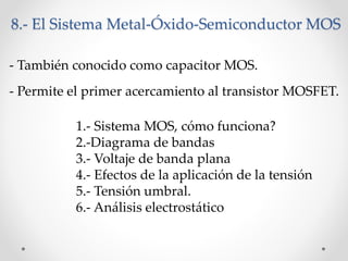 - Permite el primer acercamiento al transistor MOSFET.
1.- Sistema MOS, cómo funciona?
2.-Diagrama de bandas
3.- Voltaje de banda plana
4.- Efectos de la aplicación de la tensión
5.- Tensión umbral.
6.- Análisis electrostático
8.- El Sistema Metal-Óxido-Semiconductor MOS
- También conocido como capacitor MOS.
 