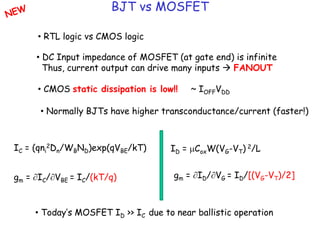 BJT vs MOSFET
• RTL logic vs CMOS logic
• DC Input impedance of MOSFET (at gate end) is infinite
Thus, current output can drive many inputs  FANOUT
• CMOS static dissipation is low!! ~ IOFFVDD
• Normally BJTs have higher transconductance/current (faster!)
IC = (qni
2Dn/WBND)exp(qVBE/kT) ID = mCoxW(VG-VT) 2/L
gm = IC/VBE = IC/(kT/q) gm = ID/VG = ID/[(VG-VT)/2]
• Today’s MOSFET ID >> IC due to near ballistic operation
 