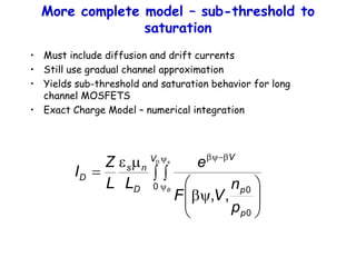 More complete model – sub-threshold to
saturation
• Must include diffusion and drift currents
• Still use gradual channel approximation
• Yields sub-threshold and saturation behavior for long
channel MOSFETS
• Exact Charge Model – numerical integration
 








y
m
e

y
y


y
D s
B
V
p
p
V
D
n
s
D
p
n
V
F
e
L
L
Z
I
0
0
0
,
,
 