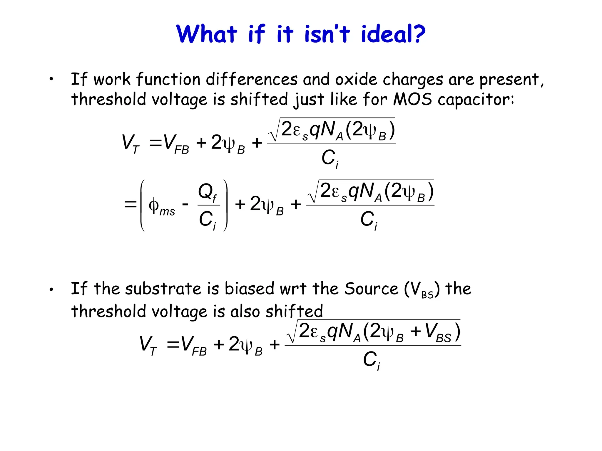 What if it isn’t ideal?
• If work function differences and oxide charges are present,
threshold voltage is shifted just like for MOS capacitor:
• If the substrate is biased wrt the Source (VBS) the
threshold voltage is also shifted
i
B
A
s
B
i
f
ms
i
B
A
s
B
FB
T
C
qN
C
Q
C
qN
V
V
)
2
(
2
2
)
2
(
2
2




















i
BS
B
A
s
B
FB
T
C
V
qN
V
V
)
2
(
2
2







 
