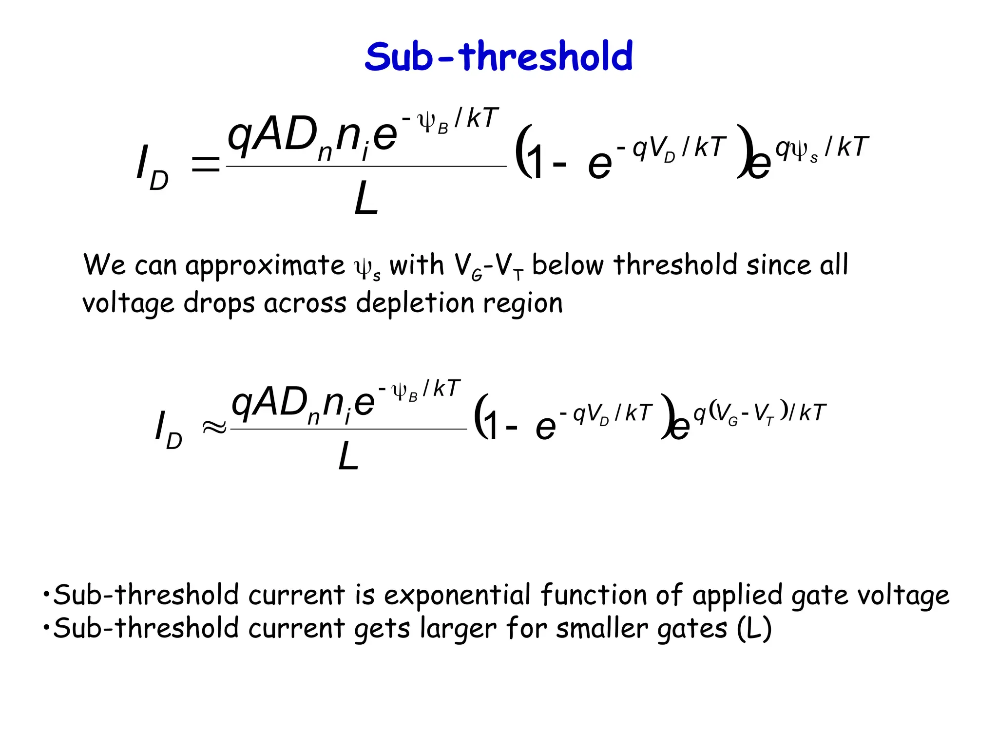 Sub-threshold
  kT
q
kT
qV
kT
i
n
D
s
D
B
e
e
L
e
n
qAD
I /
/
/
1 





We can approximate s with VG-VT below threshold since all
voltage drops across depletion region
    kT
V
V
q
kT
qV
kT
i
n
D
T
G
D
B
e
e
L
e
n
qAD
I /
/
/
1 





•Sub-threshold current is exponential function of applied gate voltage
•Sub-threshold current gets larger for smaller gates (L)
 
