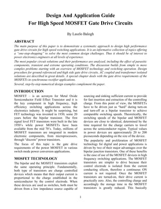 Design And Application Guide
           For High Speed MOSFET Gate Drive Circuits
                                           By Laszlo Balogh

ABSTRACT
The main purpose of this paper is to demonstrate a systematic approach to design high performance
gate drive circuits for high speed switching applications. It is an informative collection of topics offering
a “one-stop-shopping” to solve the most common design challenges. Thus it should be of interest to
power electronics engineers at all levels of experience.
The most popular circuit solutions and their performance are analyzed, including the effect of parasitic
components, transient and extreme operating conditions. The discussion builds from simple to more
complex problems starting with an overview of MOSFET technology and switching operation. Design
procedure for ground referenced and high side gate drive circuits, AC coupled and transformer isolated
solutions are described in great details. A special chapter deals with the gate drive requirements of the
MOSFETs in synchronous rectifier applications.
Several, step-by-step numerical design examples complement the paper.

INTRODUCTION
MOSFET – is an acronym for Metal Oxide                    sourcing and sinking sufficient current to provide
Semiconductor Field Effect Transistor and it is           for fast insertion and extraction of the controlling
the key component in high frequency, high                 charge. From this point of view, the MOSFETs
efficiency switching applications across the              have to be driven just as “hard” during turn-on
electronics industry. It might be surprising, but         and turn-off as a bipolar transistor to achieve
FET technology was invented in 1930, some 20              comparable switching speeds. Theoretically, the
years before the bipolar transistor. The first            switching speeds of the bipolar and MOSFET
signal level FET transistors were built in the late       devices are close to identical, determined by the
1950’s while power MOSFETs have been                      time required for the charge carriers to travel
available from the mid 70’s. Today, millions of           across the semiconductor region. Typical values
MOSFET transistors are integrated in modern               in power devices are approximately 20 to 200
electronic components, from microprocessors,              picoseconds depending on the size of the device.
through “discrete” power transistors.                     The popularity and proliferation of MOSFET
The focus of this topic is the gate drive                 technology for digital and power applications is
requirements of the power MOSFET in various               driven by two of their major advantages over the
switch mode power conversion applications.                bipolar junction transistors. One of these benefits
                                                          is the ease of use of the MOSFET devices in high
MOSFET TECHNOLOGY                                         frequency switching applications. The MOSFET
The bipolar and the MOSFET transistors exploit            transistors are simpler to drive because their
the same operating principle. Fundamentally,              control electrode is isolated from the current
both type of transistors are charge controlled            conducting silicon, therefore a continuous ON
devices which means that their output current is          current is not required. Once the MOSFET
proportional to the charge established in the             transistors are turned-on, their drive current is
semiconductor by the control electrode. When              practically zero. Also, the controlling charge and
these devices are used as switches, both must be          accordingly the storage time in the MOSFET
driven from a low impedance source capable of             transistors is greatly reduced. This basically

                                                      1
 