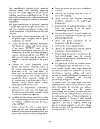 Every consideration described earlier regarding             •   Design (or select) the gate drive transformer
switching speeds, dv/dt immunity, bypassing                     if needed.
rules etc. are equally applicable for all circuits          • Calculate the coupling capacitor values in
including transformer coupled gate drives. As the               case of AC coupling.
topics build upon each other, only the unique and
new properties of the particular circuit have been          • Check start-up and transient operating
highlighted.                                                    conditions, especially in AC coupled gate
                                                                drive circuits.
This paper demonstrated a systematic approach
to design high performance gate drive circuits for          • Evaluate the dv/dt and di/dt capabilities of the
high speed switching applications. The procedure                driver and compare it to the values
can be summarized by the following step-by-step                 determined by the power stage.
checklist:                                                  • Add one of the turn-off circuits if needed, and
• The gate drive design process begins AFTER                    calculate its component values to meet dv/dt
    the power stage is designed and the power                   and di/dt requirements.
    components are selected.                                • Check the power dissipation of all
• Collect all relevant operating parameters.                    components in the driver circuitry.
    Specifically the voltage and current stresses           • Calculate the bypass capacitor values.
    of the power MOSFET based on the                        • Optimize the printed circuit board LAYOUT
    application requirements, operating junction                to minimize parasitic inductances.
    temperature, dv/dt and di/dt limits related to
                                                            • Always check the gate drive waveform on the
    external circuits around the power MOSFET
                                                                final printed circuit board for excessive
    which are often determined by the different
                                                                ringing at the gate-source terminals and at the
    snubber or resonant circuitry in the power
                                                                output of the driver IC.
    stage.
                                                            • Add protection or tune the resonant circuits
• Estimate all device parameters which
                                                                by changing the gate drive resistor as needed.
    describe the parasitic component values of
    the power semiconductor in the actual                   In a reliable design, these steps should be
    application circuit. Data sheet values are              evaluated for worst case conditions as elevated
    often listed for unrealistic test conditions at         temperatures, transient voltage and current
    room temperature and they must be corrected             stresses can significantly change the operation of
    accordingly. These parameters include the               the driver, consequently the switching
    device capacitances, total gate charge, RDS(on),        performance of the power MOSFET.
    threshold voltage, Miller plateau voltage,              Of course, there are many more gate drive
    internal gate mesh resistance, etc.                     implementations which are not discussed in this
• Prioritize the requirements: performance,                 paper. Hopefully, the principles and methods
    printed circuit board size, cost target, etc.           presented here can help the reader’s
    Then choose the appropriate gate drive circuit          understanding and analyzing of other solutions.
    to match the power stage topology.                      For those who are looking for quick answers in
                                                            the rather complex field of high speed gate drive
• Establish the bias voltage level which will be            design, Appendix A through E offer typical,
    used to power the gate drive circuit and check          numerical examples of the different calculations.
    for sufficient voltage to minimize the RDS(on)          Appendix F provides a complete, step-by-step
    of the MOSFET.                                          gate drive design example for an active clamp
• Select a driver IC, gate-to-source resistor               forward converter with a ground referenced and a
    value, and the series gate resistance RGATE             floating gate drive circuits.
    according to the targeted power-up dv/dt, and
    desired turn-on and turn-off switching speeds.



                                                       36
 