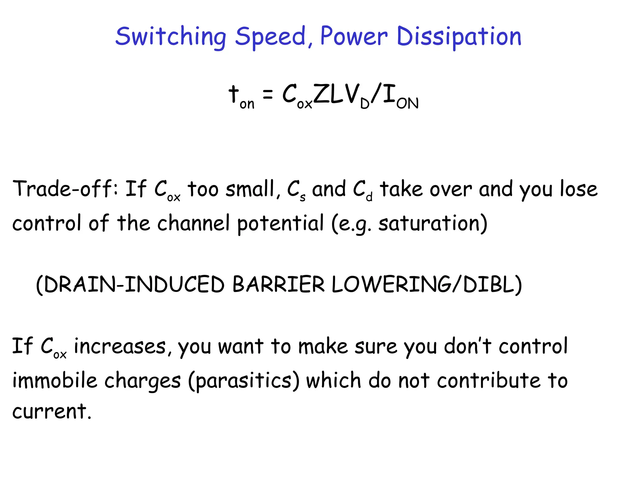 Switching Speed, Power Dissipation
ton = CoxZLVD/ION
Trade-off: If Cox too small, Cs and Cd take over and you lose
control of the channel potential (e.g. saturation)
(DRAIN-INDUCED BARRIER LOWERING/DIBL)
If Cox increases, you want to make sure you don’t control
immobile charges (parasitics) which do not contribute to
current.
 