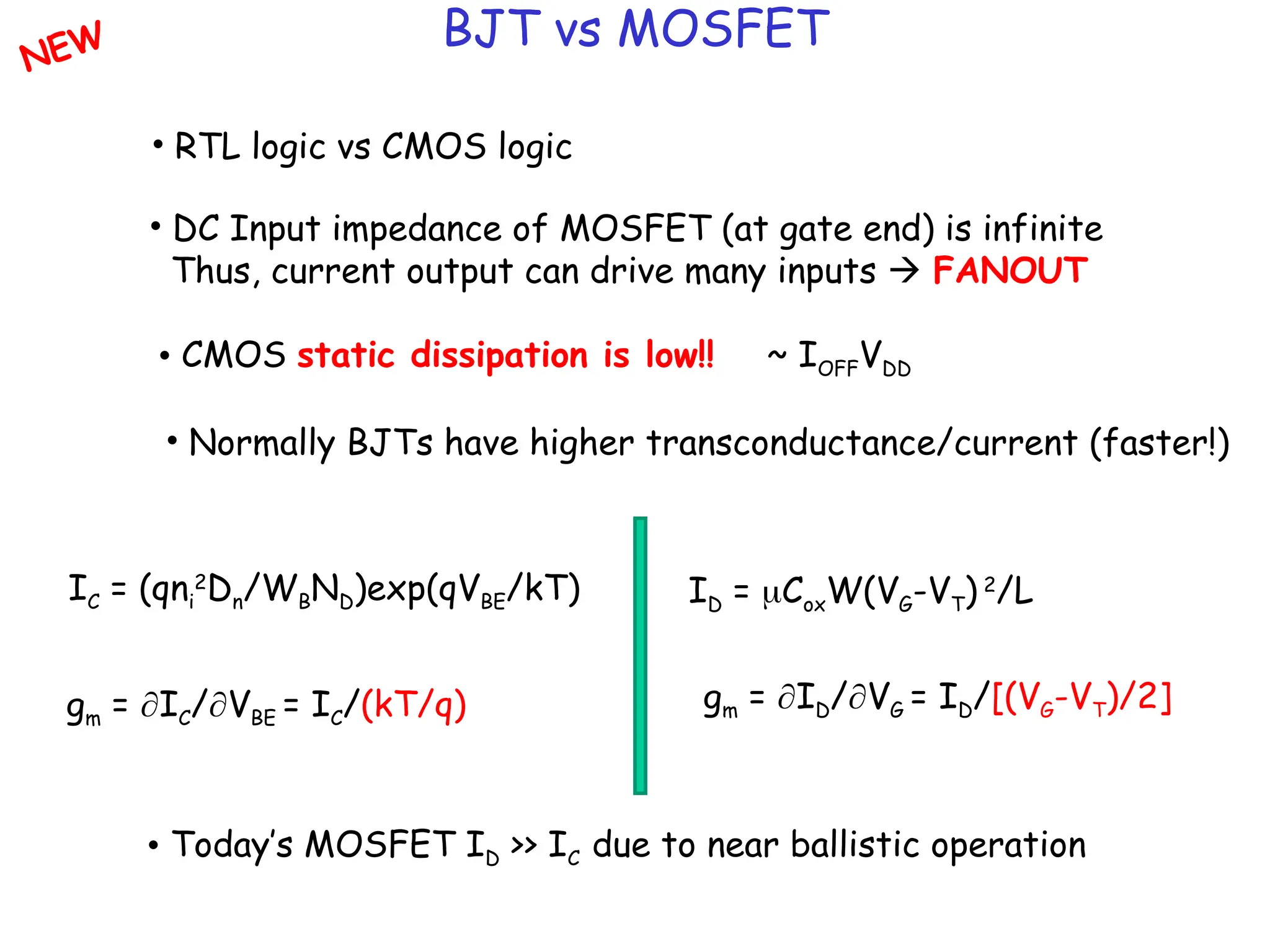BJT vs MOSFET
• RTL logic vs CMOS logic
• DC Input impedance of MOSFET (at gate end) is infinite
Thus, current output can drive many inputs  FANOUT
• CMOS static dissipation is low!! ~ IOFFVDD
• Normally BJTs have higher transconductance/current (faster!)
IC = (qni
2
Dn/WBND)exp(qVBE/kT) ID = CoxW(VG-VT) 2
/L
gm = IC/VBE = IC/(kT/q) gm = ID/VG = ID/[(VG-VT)/2]
• Today’s MOSFET ID >> IC due to near ballistic operation
NEW
 