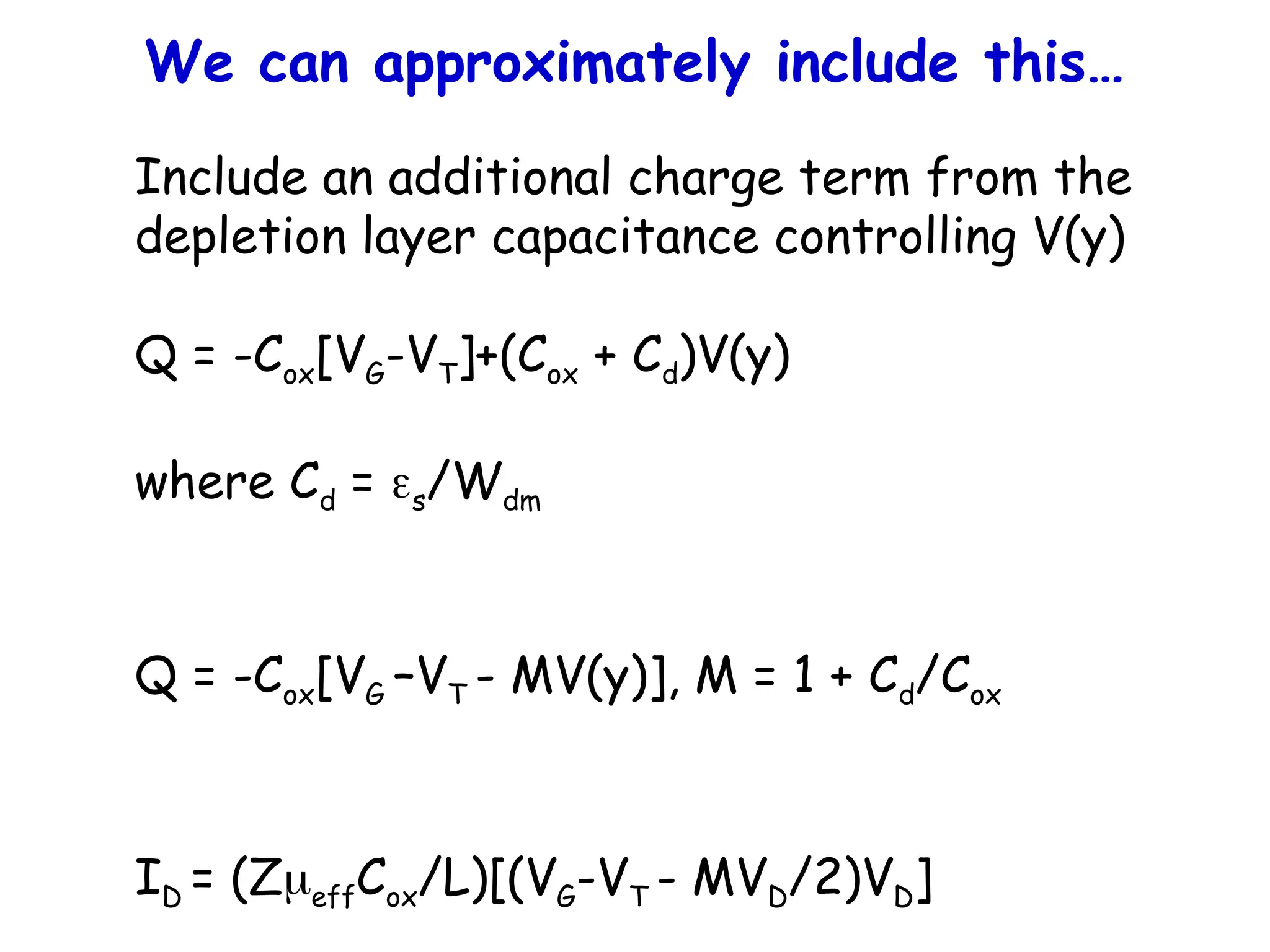 We can approximately include this…
Include an additional charge term from the
depletion layer capacitance controlling V(y)
Q = -Cox[VG-VT]+(Cox + Cd)V(y)
where Cd = s/Wdm
Q = -Cox[VG –VT - MV(y)], M = 1 + Cd/Cox
ID = (ZeffCox/L)[(VG-VT - MVD/2)VD]
 